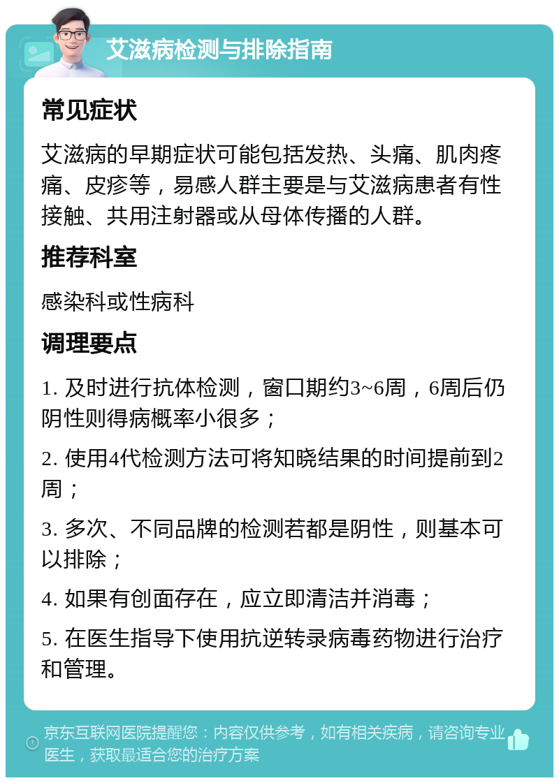 艾滋病检测与排除指南 常见症状 艾滋病的早期症状可能包括发热、头痛、肌肉疼痛、皮疹等，易感人群主要是与艾滋病患者有性接触、共用注射器或从母体传播的人群。 推荐科室 感染科或性病科 调理要点 1. 及时进行抗体检测，窗口期约3~6周，6周后仍阴性则得病概率小很多； 2. 使用4代检测方法可将知晓结果的时间提前到2周； 3. 多次、不同品牌的检测若都是阴性，则基本可以排除； 4. 如果有创面存在，应立即清洁并消毒； 5. 在医生指导下使用抗逆转录病毒药物进行治疗和管理。