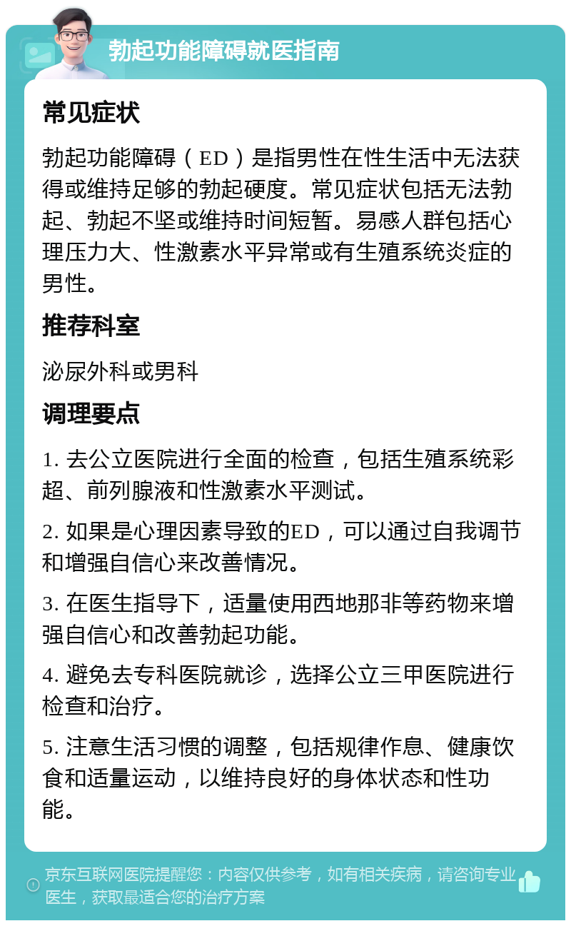 勃起功能障碍就医指南 常见症状 勃起功能障碍（ED）是指男性在性生活中无法获得或维持足够的勃起硬度。常见症状包括无法勃起、勃起不坚或维持时间短暂。易感人群包括心理压力大、性激素水平异常或有生殖系统炎症的男性。 推荐科室 泌尿外科或男科 调理要点 1. 去公立医院进行全面的检查，包括生殖系统彩超、前列腺液和性激素水平测试。 2. 如果是心理因素导致的ED，可以通过自我调节和增强自信心来改善情况。 3. 在医生指导下，适量使用西地那非等药物来增强自信心和改善勃起功能。 4. 避免去专科医院就诊，选择公立三甲医院进行检查和治疗。 5. 注意生活习惯的调整，包括规律作息、健康饮食和适量运动，以维持良好的身体状态和性功能。