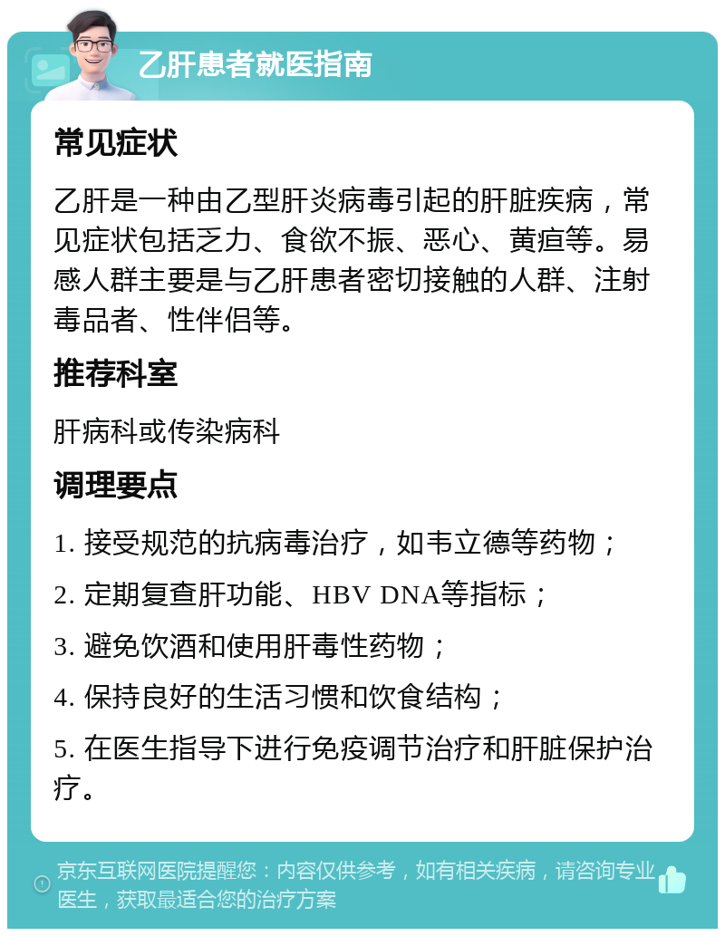 乙肝患者就医指南 常见症状 乙肝是一种由乙型肝炎病毒引起的肝脏疾病，常见症状包括乏力、食欲不振、恶心、黄疸等。易感人群主要是与乙肝患者密切接触的人群、注射毒品者、性伴侣等。 推荐科室 肝病科或传染病科 调理要点 1. 接受规范的抗病毒治疗，如韦立德等药物； 2. 定期复查肝功能、HBV DNA等指标； 3. 避免饮酒和使用肝毒性药物； 4. 保持良好的生活习惯和饮食结构； 5. 在医生指导下进行免疫调节治疗和肝脏保护治疗。