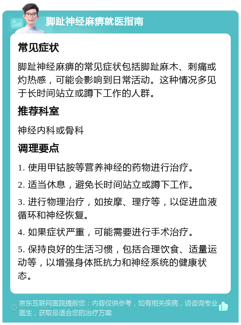 脚趾神经麻痹就医指南 常见症状 脚趾神经麻痹的常见症状包括脚趾麻木、刺痛或灼热感，可能会影响到日常活动。这种情况多见于长时间站立或蹲下工作的人群。 推荐科室 神经内科或骨科 调理要点 1. 使用甲钴胺等营养神经的药物进行治疗。 2. 适当休息，避免长时间站立或蹲下工作。 3. 进行物理治疗，如按摩、理疗等，以促进血液循环和神经恢复。 4. 如果症状严重，可能需要进行手术治疗。 5. 保持良好的生活习惯，包括合理饮食、适量运动等，以增强身体抵抗力和神经系统的健康状态。