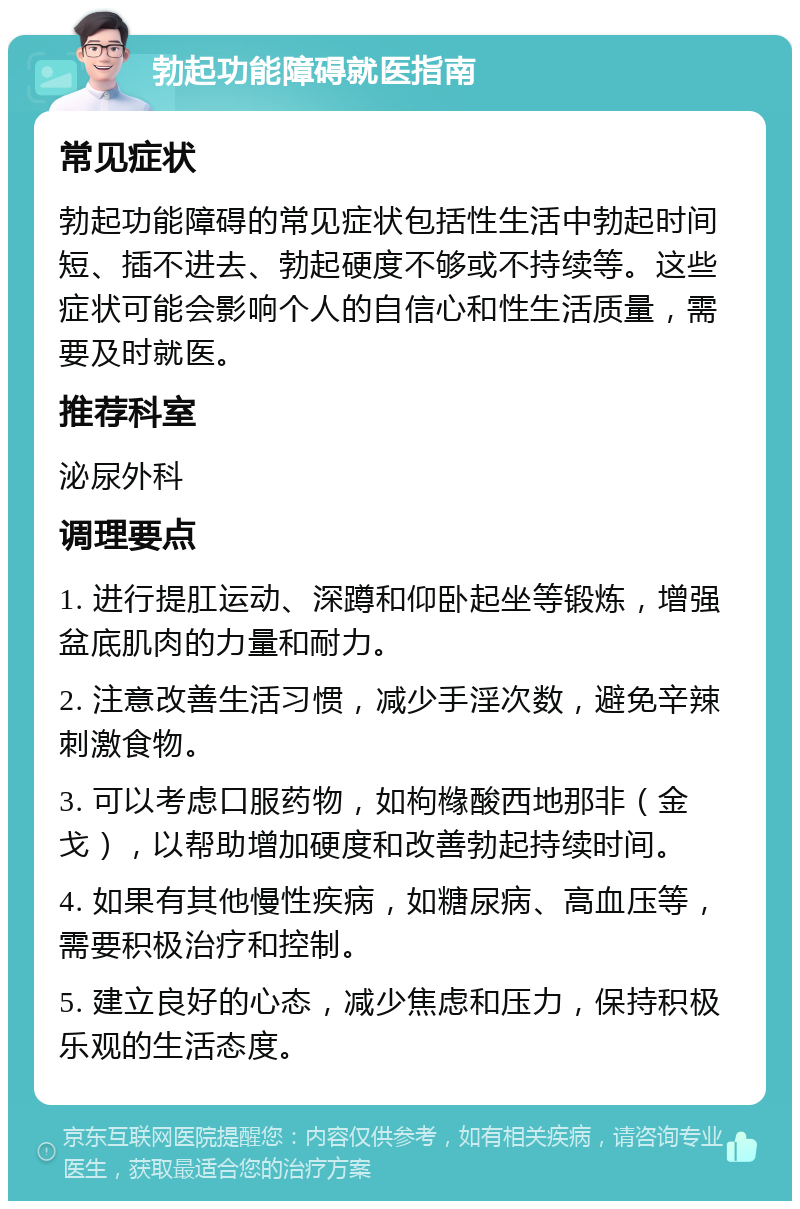 勃起功能障碍就医指南 常见症状 勃起功能障碍的常见症状包括性生活中勃起时间短、插不进去、勃起硬度不够或不持续等。这些症状可能会影响个人的自信心和性生活质量，需要及时就医。 推荐科室 泌尿外科 调理要点 1. 进行提肛运动、深蹲和仰卧起坐等锻炼，增强盆底肌肉的力量和耐力。 2. 注意改善生活习惯，减少手淫次数，避免辛辣刺激食物。 3. 可以考虑口服药物，如枸橼酸西地那非（金戈），以帮助增加硬度和改善勃起持续时间。 4. 如果有其他慢性疾病，如糖尿病、高血压等，需要积极治疗和控制。 5. 建立良好的心态，减少焦虑和压力，保持积极乐观的生活态度。