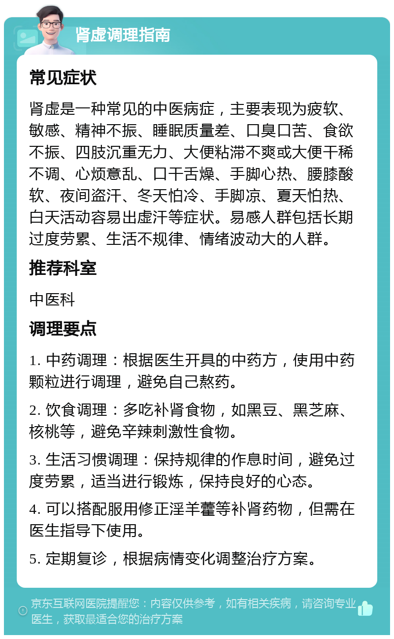 肾虚调理指南 常见症状 肾虚是一种常见的中医病症，主要表现为疲软、敏感、精神不振、睡眠质量差、口臭口苦、食欲不振、四肢沉重无力、大便粘滞不爽或大便干稀不调、心烦意乱、口干舌燥、手脚心热、腰膝酸软、夜间盗汗、冬天怕冷、手脚凉、夏天怕热、白天活动容易出虚汗等症状。易感人群包括长期过度劳累、生活不规律、情绪波动大的人群。 推荐科室 中医科 调理要点 1. 中药调理：根据医生开具的中药方，使用中药颗粒进行调理，避免自己熬药。 2. 饮食调理：多吃补肾食物，如黑豆、黑芝麻、核桃等，避免辛辣刺激性食物。 3. 生活习惯调理：保持规律的作息时间，避免过度劳累，适当进行锻炼，保持良好的心态。 4. 可以搭配服用修正淫羊藿等补肾药物，但需在医生指导下使用。 5. 定期复诊，根据病情变化调整治疗方案。