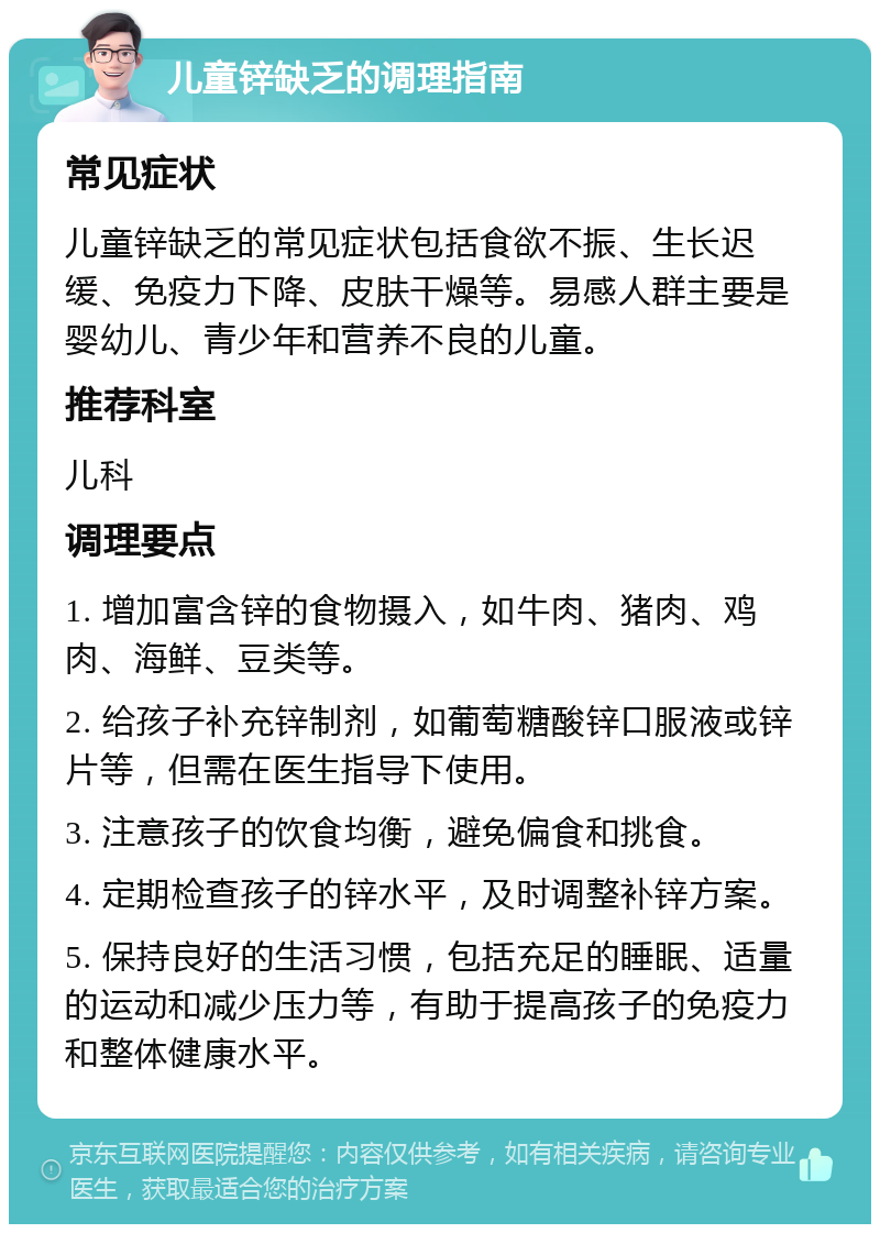 儿童锌缺乏的调理指南 常见症状 儿童锌缺乏的常见症状包括食欲不振、生长迟缓、免疫力下降、皮肤干燥等。易感人群主要是婴幼儿、青少年和营养不良的儿童。 推荐科室 儿科 调理要点 1. 增加富含锌的食物摄入，如牛肉、猪肉、鸡肉、海鲜、豆类等。 2. 给孩子补充锌制剂，如葡萄糖酸锌口服液或锌片等，但需在医生指导下使用。 3. 注意孩子的饮食均衡，避免偏食和挑食。 4. 定期检查孩子的锌水平，及时调整补锌方案。 5. 保持良好的生活习惯，包括充足的睡眠、适量的运动和减少压力等，有助于提高孩子的免疫力和整体健康水平。