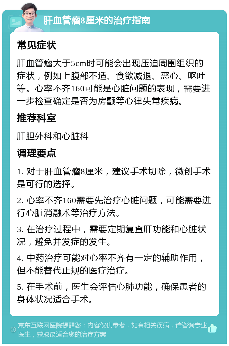 肝血管瘤8厘米的治疗指南 常见症状 肝血管瘤大于5cm时可能会出现压迫周围组织的症状，例如上腹部不适、食欲减退、恶心、呕吐等。心率不齐160可能是心脏问题的表现，需要进一步检查确定是否为房颤等心律失常疾病。 推荐科室 肝胆外科和心脏科 调理要点 1. 对于肝血管瘤8厘米，建议手术切除，微创手术是可行的选择。 2. 心率不齐160需要先治疗心脏问题，可能需要进行心脏消融术等治疗方法。 3. 在治疗过程中，需要定期复查肝功能和心脏状况，避免并发症的发生。 4. 中药治疗可能对心率不齐有一定的辅助作用，但不能替代正规的医疗治疗。 5. 在手术前，医生会评估心肺功能，确保患者的身体状况适合手术。