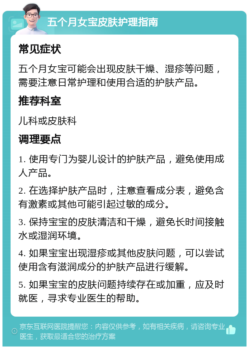 五个月女宝皮肤护理指南 常见症状 五个月女宝可能会出现皮肤干燥、湿疹等问题，需要注意日常护理和使用合适的护肤产品。 推荐科室 儿科或皮肤科 调理要点 1. 使用专门为婴儿设计的护肤产品，避免使用成人产品。 2. 在选择护肤产品时，注意查看成分表，避免含有激素或其他可能引起过敏的成分。 3. 保持宝宝的皮肤清洁和干燥，避免长时间接触水或湿润环境。 4. 如果宝宝出现湿疹或其他皮肤问题，可以尝试使用含有滋润成分的护肤产品进行缓解。 5. 如果宝宝的皮肤问题持续存在或加重，应及时就医，寻求专业医生的帮助。