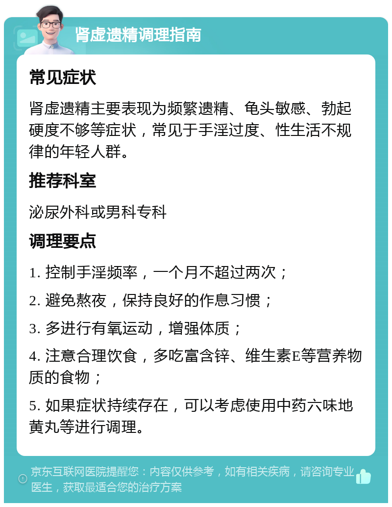 肾虚遗精调理指南 常见症状 肾虚遗精主要表现为频繁遗精、龟头敏感、勃起硬度不够等症状，常见于手淫过度、性生活不规律的年轻人群。 推荐科室 泌尿外科或男科专科 调理要点 1. 控制手淫频率，一个月不超过两次； 2. 避免熬夜，保持良好的作息习惯； 3. 多进行有氧运动，增强体质； 4. 注意合理饮食，多吃富含锌、维生素E等营养物质的食物； 5. 如果症状持续存在，可以考虑使用中药六味地黄丸等进行调理。