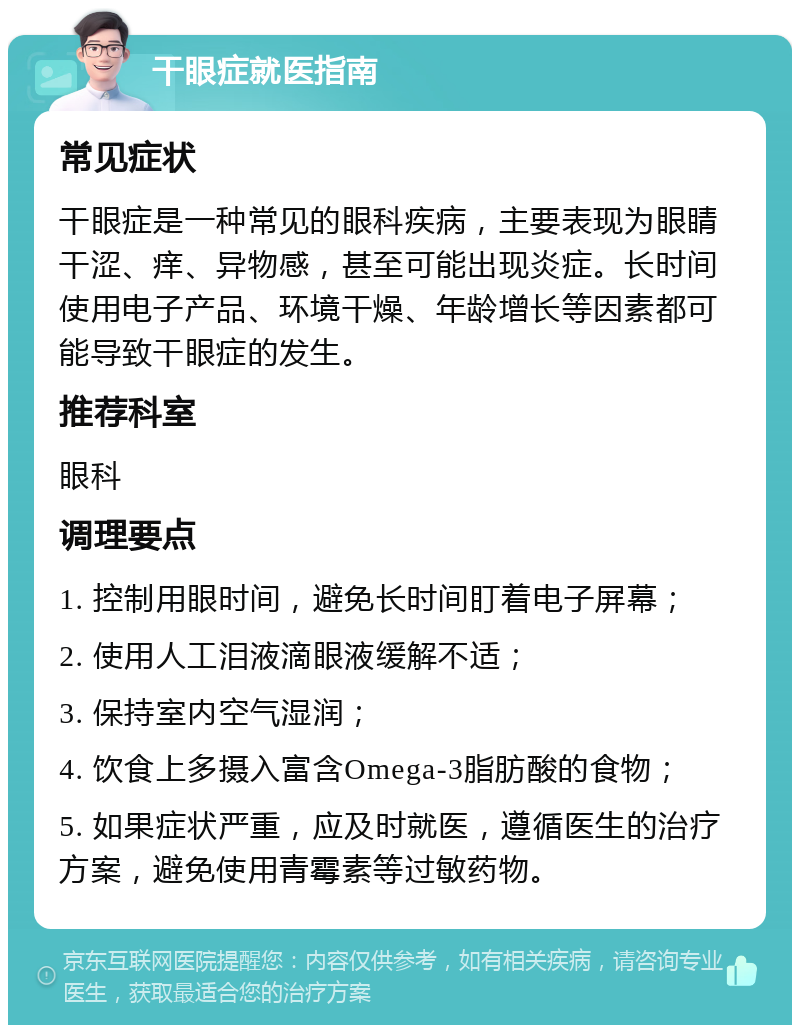 干眼症就医指南 常见症状 干眼症是一种常见的眼科疾病，主要表现为眼睛干涩、痒、异物感，甚至可能出现炎症。长时间使用电子产品、环境干燥、年龄增长等因素都可能导致干眼症的发生。 推荐科室 眼科 调理要点 1. 控制用眼时间，避免长时间盯着电子屏幕； 2. 使用人工泪液滴眼液缓解不适； 3. 保持室内空气湿润； 4. 饮食上多摄入富含Omega-3脂肪酸的食物； 5. 如果症状严重，应及时就医，遵循医生的治疗方案，避免使用青霉素等过敏药物。