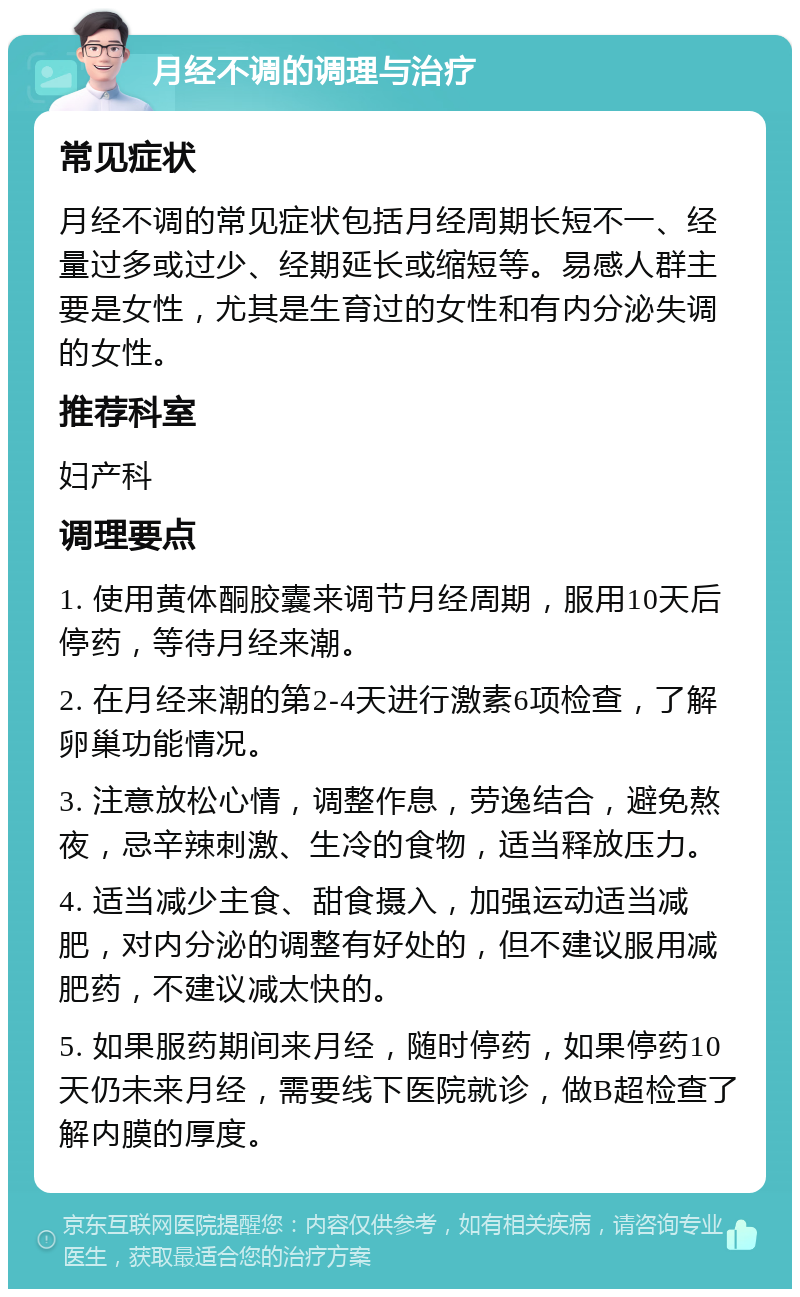 月经不调的调理与治疗 常见症状 月经不调的常见症状包括月经周期长短不一、经量过多或过少、经期延长或缩短等。易感人群主要是女性，尤其是生育过的女性和有内分泌失调的女性。 推荐科室 妇产科 调理要点 1. 使用黄体酮胶囊来调节月经周期，服用10天后停药，等待月经来潮。 2. 在月经来潮的第2-4天进行激素6项检查，了解卵巢功能情况。 3. 注意放松心情，调整作息，劳逸结合，避免熬夜，忌辛辣刺激、生冷的食物，适当释放压力。 4. 适当减少主食、甜食摄入，加强运动适当减肥，对内分泌的调整有好处的，但不建议服用减肥药，不建议减太快的。 5. 如果服药期间来月经，随时停药，如果停药10天仍未来月经，需要线下医院就诊，做B超检查了解内膜的厚度。