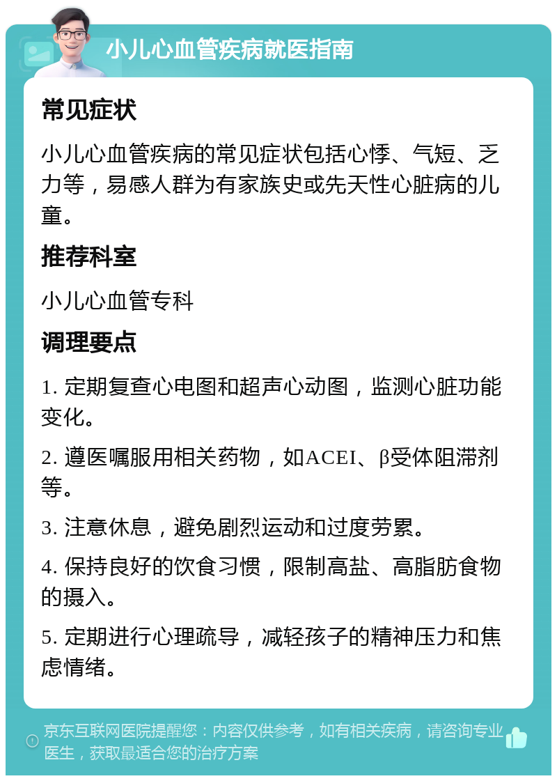 小儿心血管疾病就医指南 常见症状 小儿心血管疾病的常见症状包括心悸、气短、乏力等，易感人群为有家族史或先天性心脏病的儿童。 推荐科室 小儿心血管专科 调理要点 1. 定期复查心电图和超声心动图，监测心脏功能变化。 2. 遵医嘱服用相关药物，如ACEI、β受体阻滞剂等。 3. 注意休息，避免剧烈运动和过度劳累。 4. 保持良好的饮食习惯，限制高盐、高脂肪食物的摄入。 5. 定期进行心理疏导，减轻孩子的精神压力和焦虑情绪。