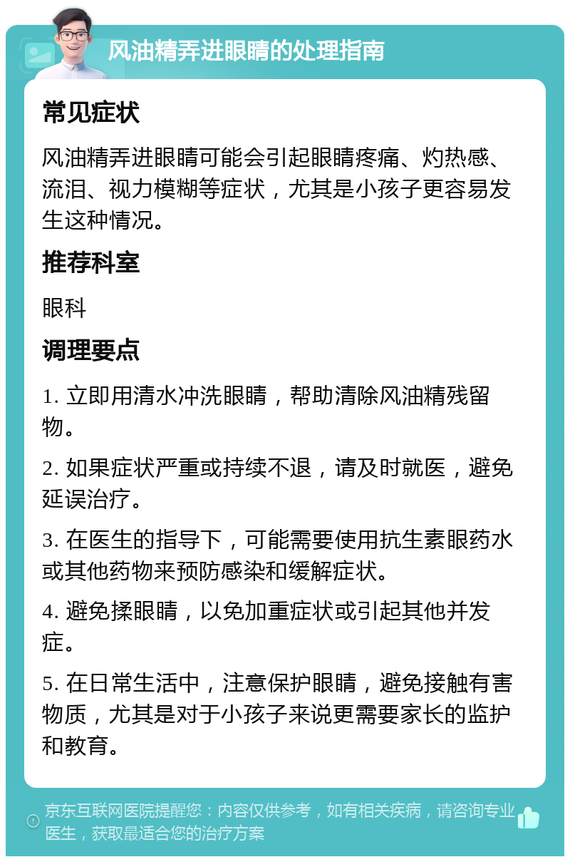 风油精弄进眼睛的处理指南 常见症状 风油精弄进眼睛可能会引起眼睛疼痛、灼热感、流泪、视力模糊等症状，尤其是小孩子更容易发生这种情况。 推荐科室 眼科 调理要点 1. 立即用清水冲洗眼睛，帮助清除风油精残留物。 2. 如果症状严重或持续不退，请及时就医，避免延误治疗。 3. 在医生的指导下，可能需要使用抗生素眼药水或其他药物来预防感染和缓解症状。 4. 避免揉眼睛，以免加重症状或引起其他并发症。 5. 在日常生活中，注意保护眼睛，避免接触有害物质，尤其是对于小孩子来说更需要家长的监护和教育。