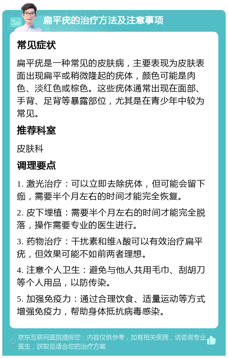 扁平疣的治疗方法及注意事项 常见症状 扁平疣是一种常见的皮肤病，主要表现为皮肤表面出现扁平或稍微隆起的疣体，颜色可能是肉色、淡红色或棕色。这些疣体通常出现在面部、手背、足背等暴露部位，尤其是在青少年中较为常见。 推荐科室 皮肤科 调理要点 1. 激光治疗：可以立即去除疣体，但可能会留下痂，需要半个月左右的时间才能完全恢复。 2. 皮下埋植：需要半个月左右的时间才能完全脱落，操作需要专业的医生进行。 3. 药物治疗：干扰素和维A酸可以有效治疗扁平疣，但效果可能不如前两者理想。 4. 注意个人卫生：避免与他人共用毛巾、刮胡刀等个人用品，以防传染。 5. 加强免疫力：通过合理饮食、适量运动等方式增强免疫力，帮助身体抵抗病毒感染。