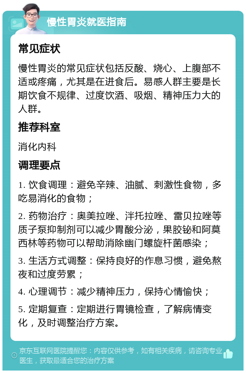 慢性胃炎就医指南 常见症状 慢性胃炎的常见症状包括反酸、烧心、上腹部不适或疼痛，尤其是在进食后。易感人群主要是长期饮食不规律、过度饮酒、吸烟、精神压力大的人群。 推荐科室 消化内科 调理要点 1. 饮食调理：避免辛辣、油腻、刺激性食物，多吃易消化的食物； 2. 药物治疗：奥美拉唑、泮托拉唑、雷贝拉唑等质子泵抑制剂可以减少胃酸分泌，果胶铋和阿莫西林等药物可以帮助消除幽门螺旋杆菌感染； 3. 生活方式调整：保持良好的作息习惯，避免熬夜和过度劳累； 4. 心理调节：减少精神压力，保持心情愉快； 5. 定期复查：定期进行胃镜检查，了解病情变化，及时调整治疗方案。