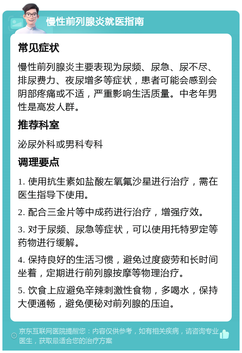 慢性前列腺炎就医指南 常见症状 慢性前列腺炎主要表现为尿频、尿急、尿不尽、排尿费力、夜尿增多等症状，患者可能会感到会阴部疼痛或不适，严重影响生活质量。中老年男性是高发人群。 推荐科室 泌尿外科或男科专科 调理要点 1. 使用抗生素如盐酸左氧氟沙星进行治疗，需在医生指导下使用。 2. 配合三金片等中成药进行治疗，增强疗效。 3. 对于尿频、尿急等症状，可以使用托特罗定等药物进行缓解。 4. 保持良好的生活习惯，避免过度疲劳和长时间坐着，定期进行前列腺按摩等物理治疗。 5. 饮食上应避免辛辣刺激性食物，多喝水，保持大便通畅，避免便秘对前列腺的压迫。