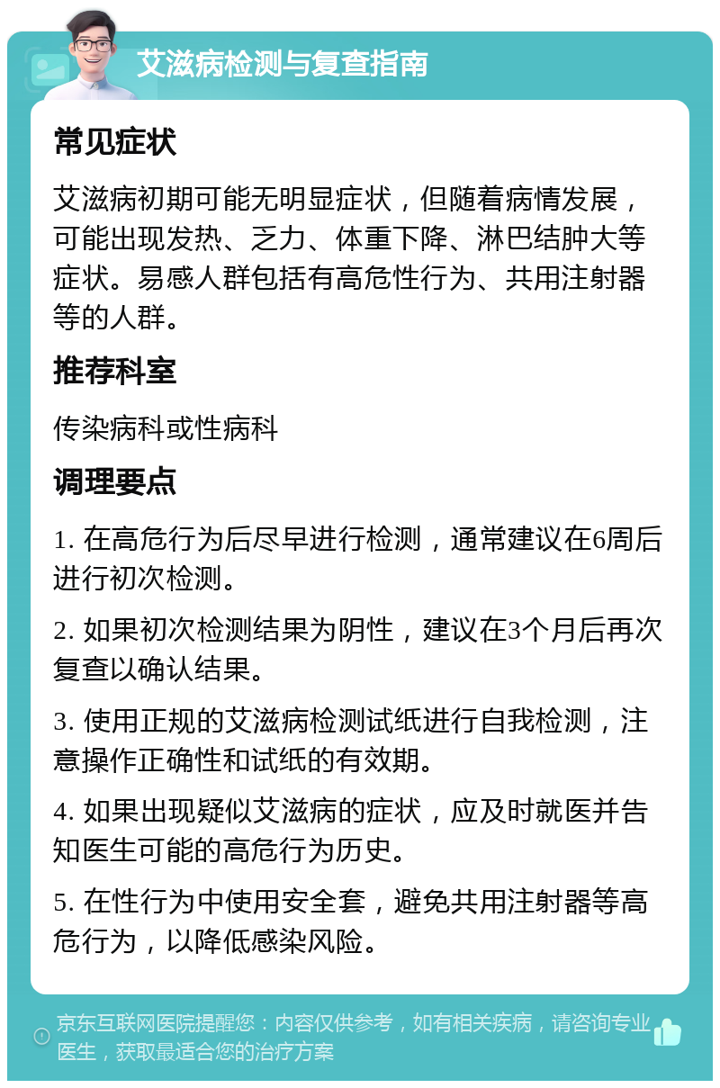 艾滋病检测与复查指南 常见症状 艾滋病初期可能无明显症状，但随着病情发展，可能出现发热、乏力、体重下降、淋巴结肿大等症状。易感人群包括有高危性行为、共用注射器等的人群。 推荐科室 传染病科或性病科 调理要点 1. 在高危行为后尽早进行检测，通常建议在6周后进行初次检测。 2. 如果初次检测结果为阴性，建议在3个月后再次复查以确认结果。 3. 使用正规的艾滋病检测试纸进行自我检测，注意操作正确性和试纸的有效期。 4. 如果出现疑似艾滋病的症状，应及时就医并告知医生可能的高危行为历史。 5. 在性行为中使用安全套，避免共用注射器等高危行为，以降低感染风险。