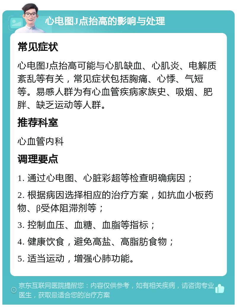 心电图J点抬高的影响与处理 常见症状 心电图J点抬高可能与心肌缺血、心肌炎、电解质紊乱等有关，常见症状包括胸痛、心悸、气短等。易感人群为有心血管疾病家族史、吸烟、肥胖、缺乏运动等人群。 推荐科室 心血管内科 调理要点 1. 通过心电图、心脏彩超等检查明确病因； 2. 根据病因选择相应的治疗方案，如抗血小板药物、β受体阻滞剂等； 3. 控制血压、血糖、血脂等指标； 4. 健康饮食，避免高盐、高脂肪食物； 5. 适当运动，增强心肺功能。