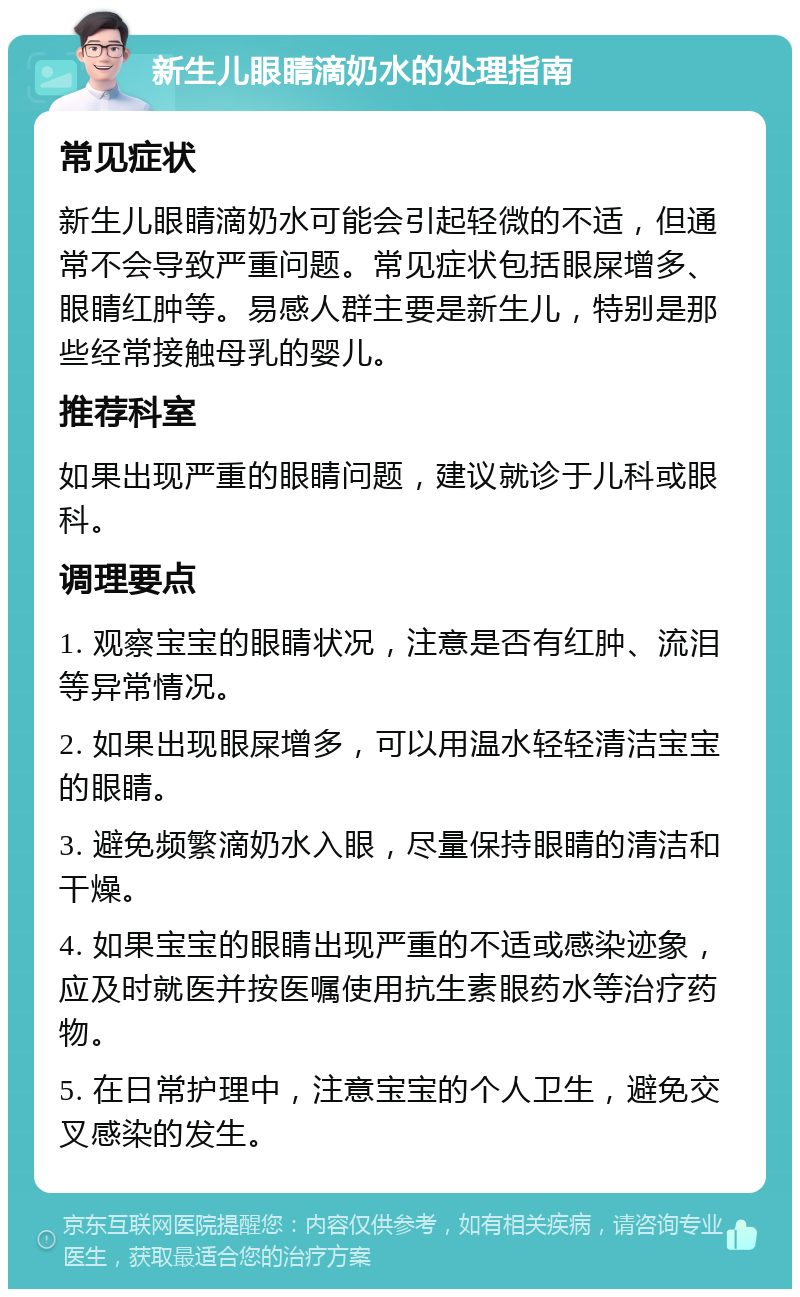 新生儿眼睛滴奶水的处理指南 常见症状 新生儿眼睛滴奶水可能会引起轻微的不适，但通常不会导致严重问题。常见症状包括眼屎增多、眼睛红肿等。易感人群主要是新生儿，特别是那些经常接触母乳的婴儿。 推荐科室 如果出现严重的眼睛问题，建议就诊于儿科或眼科。 调理要点 1. 观察宝宝的眼睛状况，注意是否有红肿、流泪等异常情况。 2. 如果出现眼屎增多，可以用温水轻轻清洁宝宝的眼睛。 3. 避免频繁滴奶水入眼，尽量保持眼睛的清洁和干燥。 4. 如果宝宝的眼睛出现严重的不适或感染迹象，应及时就医并按医嘱使用抗生素眼药水等治疗药物。 5. 在日常护理中，注意宝宝的个人卫生，避免交叉感染的发生。