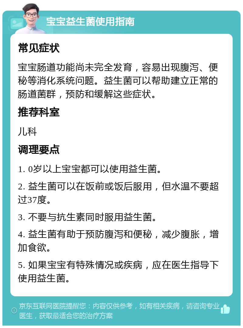 宝宝益生菌使用指南 常见症状 宝宝肠道功能尚未完全发育，容易出现腹泻、便秘等消化系统问题。益生菌可以帮助建立正常的肠道菌群，预防和缓解这些症状。 推荐科室 儿科 调理要点 1. 0岁以上宝宝都可以使用益生菌。 2. 益生菌可以在饭前或饭后服用，但水温不要超过37度。 3. 不要与抗生素同时服用益生菌。 4. 益生菌有助于预防腹泻和便秘，减少腹胀，增加食欲。 5. 如果宝宝有特殊情况或疾病，应在医生指导下使用益生菌。