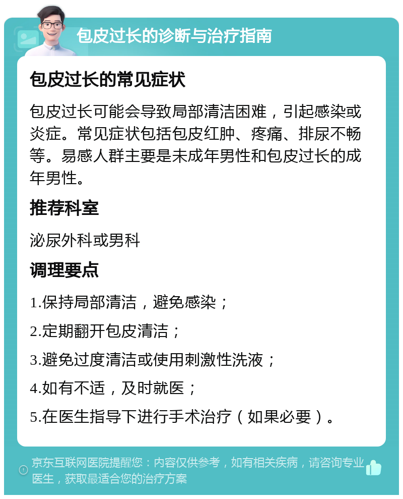 包皮过长的诊断与治疗指南 包皮过长的常见症状 包皮过长可能会导致局部清洁困难，引起感染或炎症。常见症状包括包皮红肿、疼痛、排尿不畅等。易感人群主要是未成年男性和包皮过长的成年男性。 推荐科室 泌尿外科或男科 调理要点 1.保持局部清洁，避免感染； 2.定期翻开包皮清洁； 3.避免过度清洁或使用刺激性洗液； 4.如有不适，及时就医； 5.在医生指导下进行手术治疗（如果必要）。