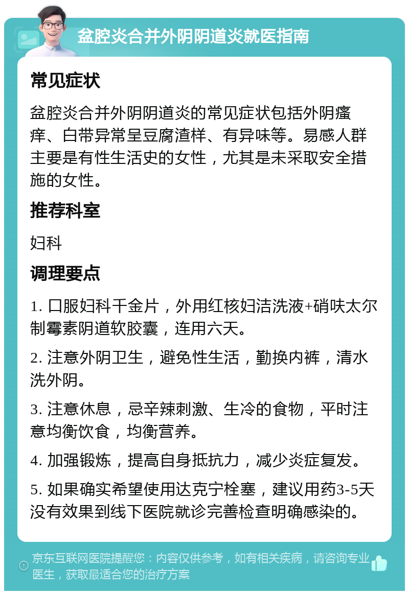 盆腔炎合并外阴阴道炎就医指南 常见症状 盆腔炎合并外阴阴道炎的常见症状包括外阴瘙痒、白带异常呈豆腐渣样、有异味等。易感人群主要是有性生活史的女性，尤其是未采取安全措施的女性。 推荐科室 妇科 调理要点 1. 口服妇科千金片，外用红核妇洁洗液+硝呋太尔制霉素阴道软胶囊，连用六天。 2. 注意外阴卫生，避免性生活，勤换内裤，清水洗外阴。 3. 注意休息，忌辛辣刺激、生冷的食物，平时注意均衡饮食，均衡营养。 4. 加强锻炼，提高自身抵抗力，减少炎症复发。 5. 如果确实希望使用达克宁栓塞，建议用药3-5天没有效果到线下医院就诊完善检查明确感染的。