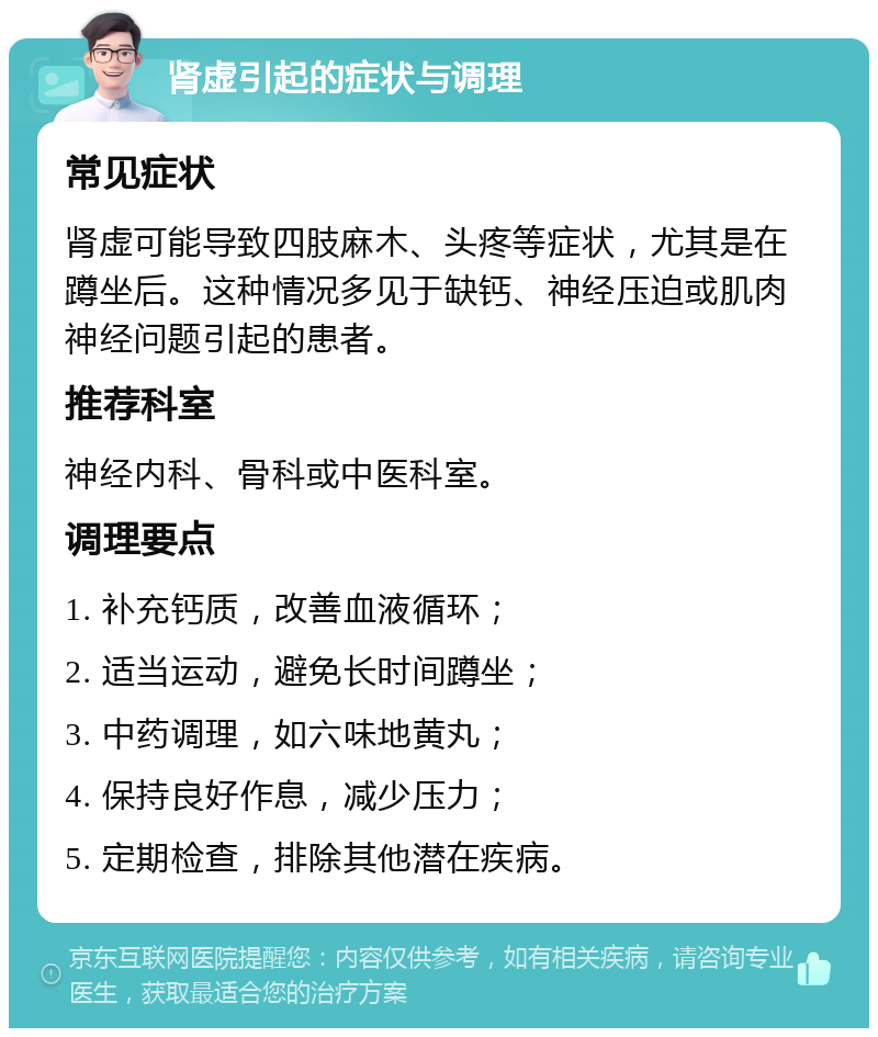 肾虚引起的症状与调理 常见症状 肾虚可能导致四肢麻木、头疼等症状，尤其是在蹲坐后。这种情况多见于缺钙、神经压迫或肌肉神经问题引起的患者。 推荐科室 神经内科、骨科或中医科室。 调理要点 1. 补充钙质，改善血液循环； 2. 适当运动，避免长时间蹲坐； 3. 中药调理，如六味地黄丸； 4. 保持良好作息，减少压力； 5. 定期检查，排除其他潜在疾病。