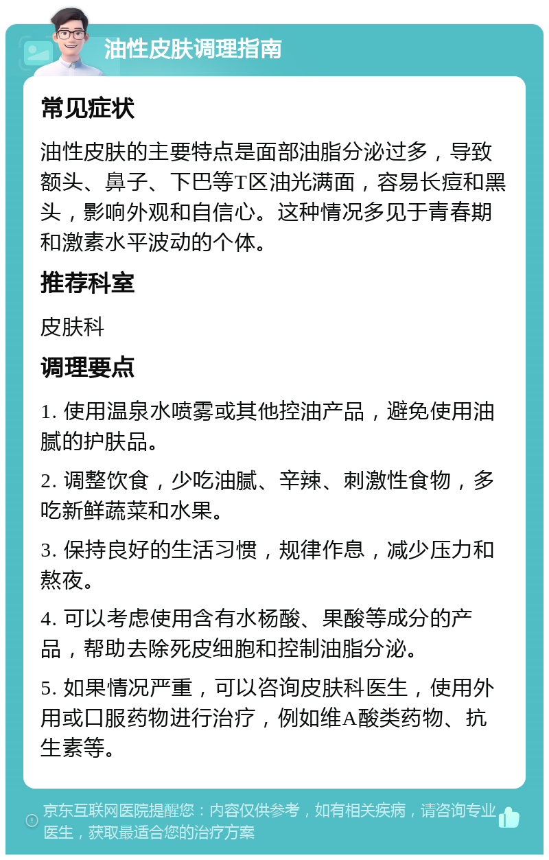 油性皮肤调理指南 常见症状 油性皮肤的主要特点是面部油脂分泌过多，导致额头、鼻子、下巴等T区油光满面，容易长痘和黑头，影响外观和自信心。这种情况多见于青春期和激素水平波动的个体。 推荐科室 皮肤科 调理要点 1. 使用温泉水喷雾或其他控油产品，避免使用油腻的护肤品。 2. 调整饮食，少吃油腻、辛辣、刺激性食物，多吃新鲜蔬菜和水果。 3. 保持良好的生活习惯，规律作息，减少压力和熬夜。 4. 可以考虑使用含有水杨酸、果酸等成分的产品，帮助去除死皮细胞和控制油脂分泌。 5. 如果情况严重，可以咨询皮肤科医生，使用外用或口服药物进行治疗，例如维A酸类药物、抗生素等。