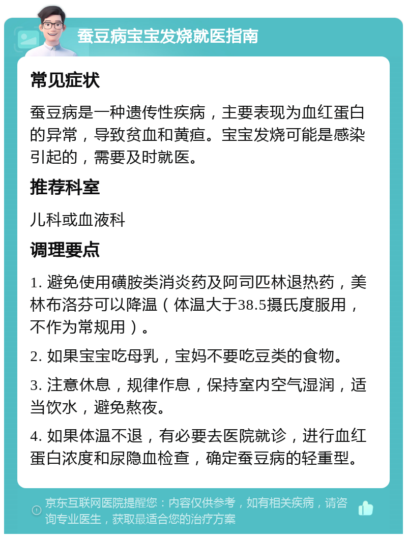 蚕豆病宝宝发烧就医指南 常见症状 蚕豆病是一种遗传性疾病，主要表现为血红蛋白的异常，导致贫血和黄疸。宝宝发烧可能是感染引起的，需要及时就医。 推荐科室 儿科或血液科 调理要点 1. 避免使用磺胺类消炎药及阿司匹林退热药，美林布洛芬可以降温（体温大于38.5摄氏度服用，不作为常规用）。 2. 如果宝宝吃母乳，宝妈不要吃豆类的食物。 3. 注意休息，规律作息，保持室内空气湿润，适当饮水，避免熬夜。 4. 如果体温不退，有必要去医院就诊，进行血红蛋白浓度和尿隐血检查，确定蚕豆病的轻重型。