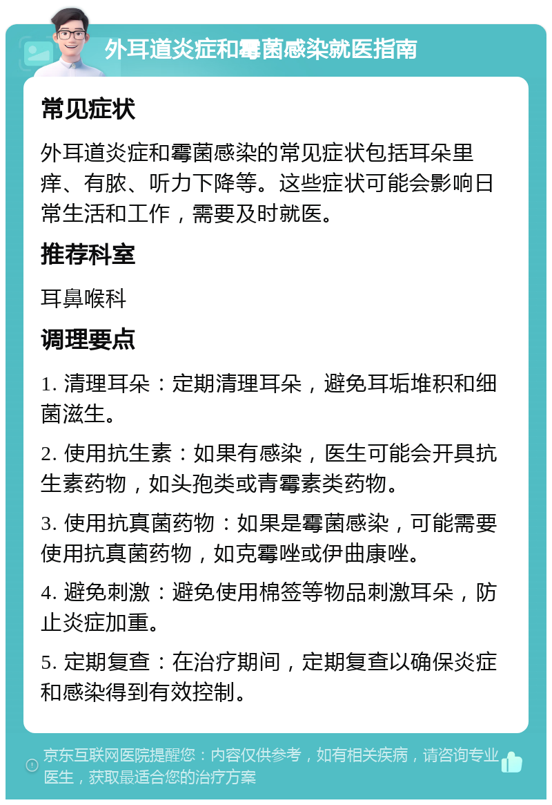 外耳道炎症和霉菌感染就医指南 常见症状 外耳道炎症和霉菌感染的常见症状包括耳朵里痒、有脓、听力下降等。这些症状可能会影响日常生活和工作，需要及时就医。 推荐科室 耳鼻喉科 调理要点 1. 清理耳朵：定期清理耳朵，避免耳垢堆积和细菌滋生。 2. 使用抗生素：如果有感染，医生可能会开具抗生素药物，如头孢类或青霉素类药物。 3. 使用抗真菌药物：如果是霉菌感染，可能需要使用抗真菌药物，如克霉唑或伊曲康唑。 4. 避免刺激：避免使用棉签等物品刺激耳朵，防止炎症加重。 5. 定期复查：在治疗期间，定期复查以确保炎症和感染得到有效控制。