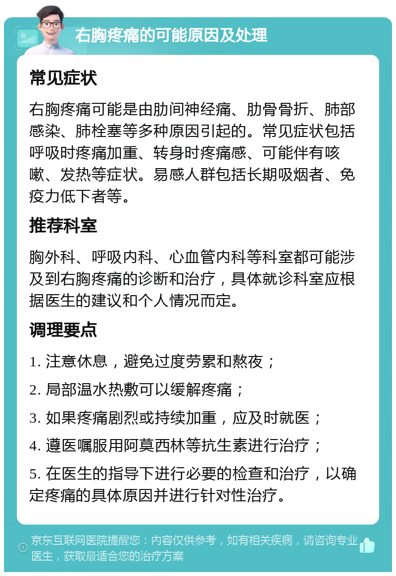 右胸疼痛的可能原因及处理 常见症状 右胸疼痛可能是由肋间神经痛、肋骨骨折、肺部感染、肺栓塞等多种原因引起的。常见症状包括呼吸时疼痛加重、转身时疼痛感、可能伴有咳嗽、发热等症状。易感人群包括长期吸烟者、免疫力低下者等。 推荐科室 胸外科、呼吸内科、心血管内科等科室都可能涉及到右胸疼痛的诊断和治疗，具体就诊科室应根据医生的建议和个人情况而定。 调理要点 1. 注意休息，避免过度劳累和熬夜； 2. 局部温水热敷可以缓解疼痛； 3. 如果疼痛剧烈或持续加重，应及时就医； 4. 遵医嘱服用阿莫西林等抗生素进行治疗； 5. 在医生的指导下进行必要的检查和治疗，以确定疼痛的具体原因并进行针对性治疗。