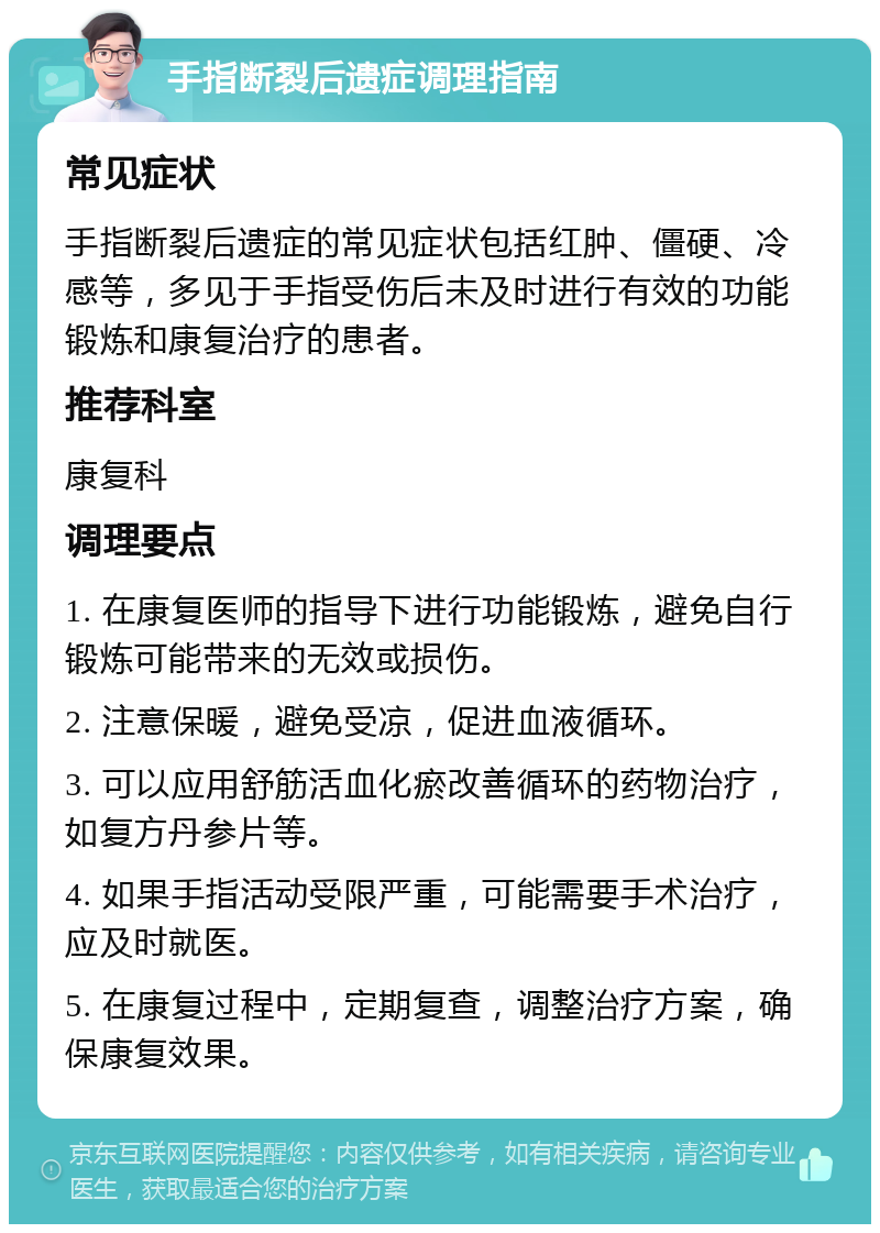 手指断裂后遗症调理指南 常见症状 手指断裂后遗症的常见症状包括红肿、僵硬、冷感等，多见于手指受伤后未及时进行有效的功能锻炼和康复治疗的患者。 推荐科室 康复科 调理要点 1. 在康复医师的指导下进行功能锻炼，避免自行锻炼可能带来的无效或损伤。 2. 注意保暖，避免受凉，促进血液循环。 3. 可以应用舒筋活血化瘀改善循环的药物治疗，如复方丹参片等。 4. 如果手指活动受限严重，可能需要手术治疗，应及时就医。 5. 在康复过程中，定期复查，调整治疗方案，确保康复效果。