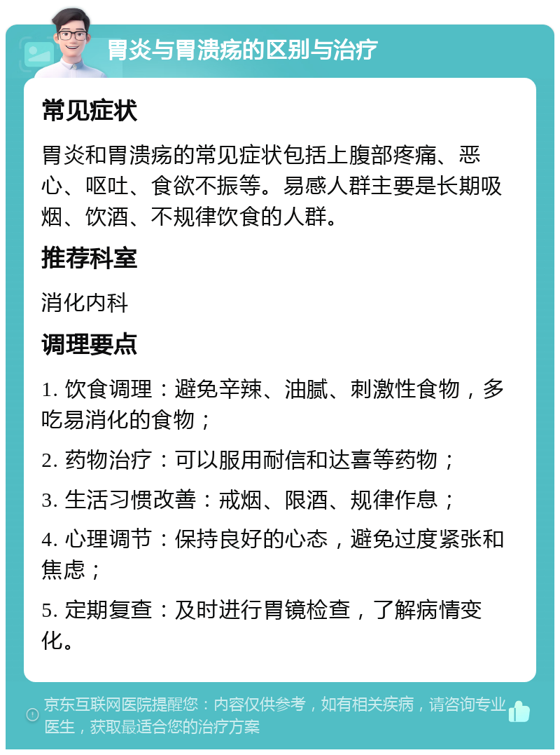 胃炎与胃溃疡的区别与治疗 常见症状 胃炎和胃溃疡的常见症状包括上腹部疼痛、恶心、呕吐、食欲不振等。易感人群主要是长期吸烟、饮酒、不规律饮食的人群。 推荐科室 消化内科 调理要点 1. 饮食调理：避免辛辣、油腻、刺激性食物，多吃易消化的食物； 2. 药物治疗：可以服用耐信和达喜等药物； 3. 生活习惯改善：戒烟、限酒、规律作息； 4. 心理调节：保持良好的心态，避免过度紧张和焦虑； 5. 定期复查：及时进行胃镜检查，了解病情变化。