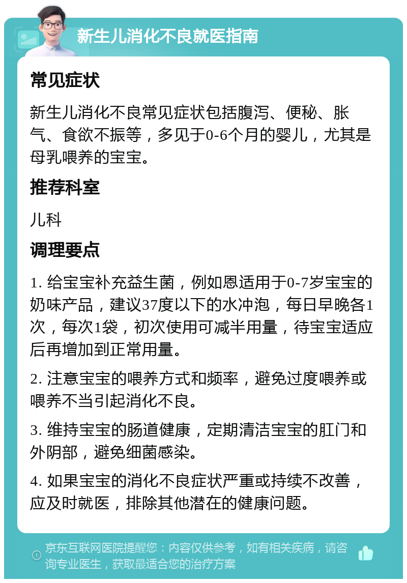 新生儿消化不良就医指南 常见症状 新生儿消化不良常见症状包括腹泻、便秘、胀气、食欲不振等，多见于0-6个月的婴儿，尤其是母乳喂养的宝宝。 推荐科室 儿科 调理要点 1. 给宝宝补充益生菌，例如恩适用于0-7岁宝宝的奶味产品，建议37度以下的水冲泡，每日早晚各1次，每次1袋，初次使用可减半用量，待宝宝适应后再增加到正常用量。 2. 注意宝宝的喂养方式和频率，避免过度喂养或喂养不当引起消化不良。 3. 维持宝宝的肠道健康，定期清洁宝宝的肛门和外阴部，避免细菌感染。 4. 如果宝宝的消化不良症状严重或持续不改善，应及时就医，排除其他潜在的健康问题。