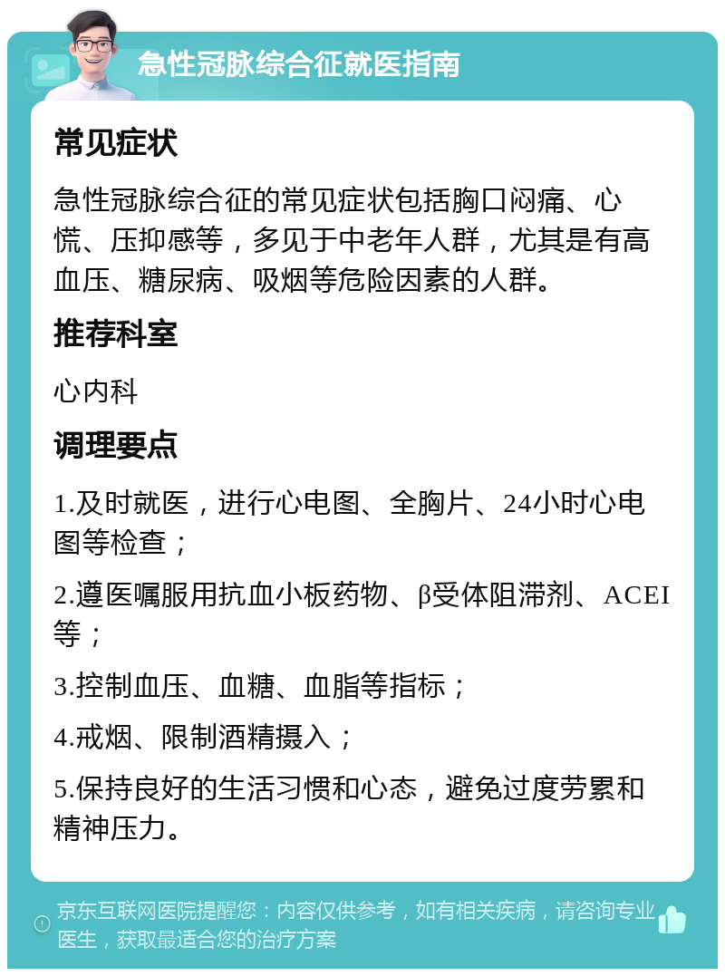 急性冠脉综合征就医指南 常见症状 急性冠脉综合征的常见症状包括胸口闷痛、心慌、压抑感等，多见于中老年人群，尤其是有高血压、糖尿病、吸烟等危险因素的人群。 推荐科室 心内科 调理要点 1.及时就医，进行心电图、全胸片、24小时心电图等检查； 2.遵医嘱服用抗血小板药物、β受体阻滞剂、ACEI等； 3.控制血压、血糖、血脂等指标； 4.戒烟、限制酒精摄入； 5.保持良好的生活习惯和心态，避免过度劳累和精神压力。