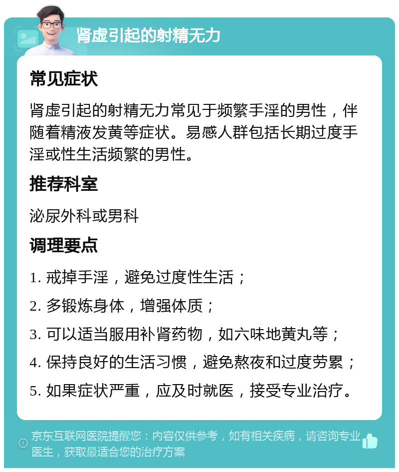 肾虚引起的射精无力 常见症状 肾虚引起的射精无力常见于频繁手淫的男性，伴随着精液发黄等症状。易感人群包括长期过度手淫或性生活频繁的男性。 推荐科室 泌尿外科或男科 调理要点 1. 戒掉手淫，避免过度性生活； 2. 多锻炼身体，增强体质； 3. 可以适当服用补肾药物，如六味地黄丸等； 4. 保持良好的生活习惯，避免熬夜和过度劳累； 5. 如果症状严重，应及时就医，接受专业治疗。