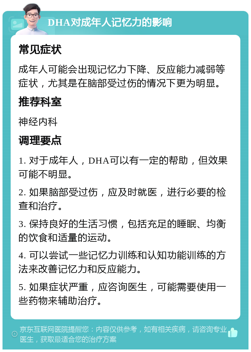 DHA对成年人记忆力的影响 常见症状 成年人可能会出现记忆力下降、反应能力减弱等症状，尤其是在脑部受过伤的情况下更为明显。 推荐科室 神经内科 调理要点 1. 对于成年人，DHA可以有一定的帮助，但效果可能不明显。 2. 如果脑部受过伤，应及时就医，进行必要的检查和治疗。 3. 保持良好的生活习惯，包括充足的睡眠、均衡的饮食和适量的运动。 4. 可以尝试一些记忆力训练和认知功能训练的方法来改善记忆力和反应能力。 5. 如果症状严重，应咨询医生，可能需要使用一些药物来辅助治疗。