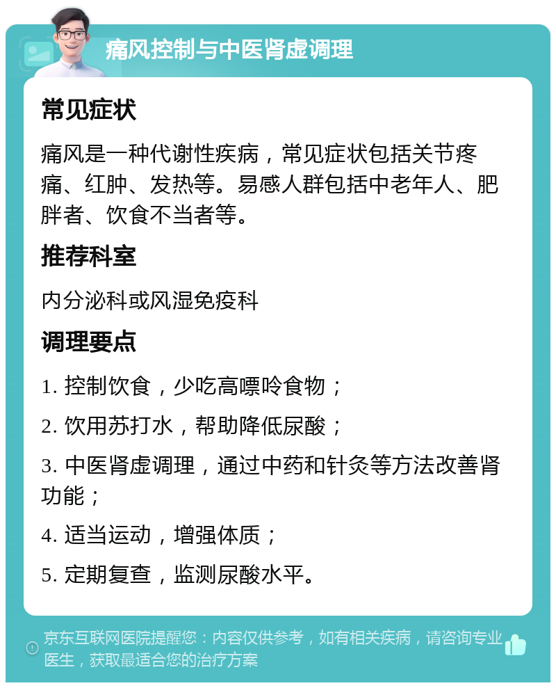 痛风控制与中医肾虚调理 常见症状 痛风是一种代谢性疾病，常见症状包括关节疼痛、红肿、发热等。易感人群包括中老年人、肥胖者、饮食不当者等。 推荐科室 内分泌科或风湿免疫科 调理要点 1. 控制饮食，少吃高嘌呤食物； 2. 饮用苏打水，帮助降低尿酸； 3. 中医肾虚调理，通过中药和针灸等方法改善肾功能； 4. 适当运动，增强体质； 5. 定期复查，监测尿酸水平。