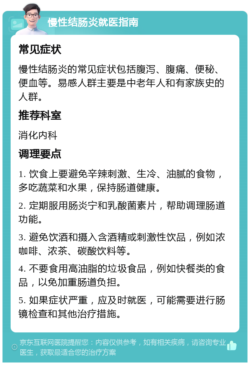 慢性结肠炎就医指南 常见症状 慢性结肠炎的常见症状包括腹泻、腹痛、便秘、便血等。易感人群主要是中老年人和有家族史的人群。 推荐科室 消化内科 调理要点 1. 饮食上要避免辛辣刺激、生冷、油腻的食物，多吃蔬菜和水果，保持肠道健康。 2. 定期服用肠炎宁和乳酸菌素片，帮助调理肠道功能。 3. 避免饮酒和摄入含酒精或刺激性饮品，例如浓咖啡、浓茶、碳酸饮料等。 4. 不要食用高油脂的垃圾食品，例如快餐类的食品，以免加重肠道负担。 5. 如果症状严重，应及时就医，可能需要进行肠镜检查和其他治疗措施。