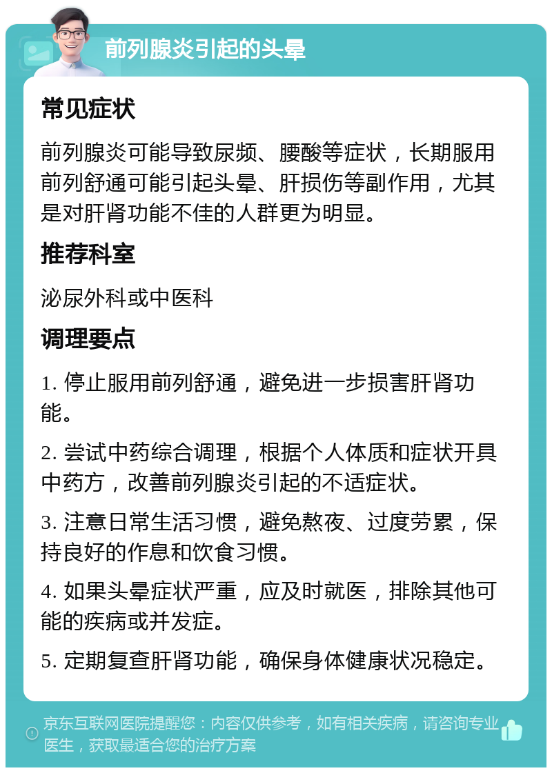 前列腺炎引起的头晕 常见症状 前列腺炎可能导致尿频、腰酸等症状，长期服用前列舒通可能引起头晕、肝损伤等副作用，尤其是对肝肾功能不佳的人群更为明显。 推荐科室 泌尿外科或中医科 调理要点 1. 停止服用前列舒通，避免进一步损害肝肾功能。 2. 尝试中药综合调理，根据个人体质和症状开具中药方，改善前列腺炎引起的不适症状。 3. 注意日常生活习惯，避免熬夜、过度劳累，保持良好的作息和饮食习惯。 4. 如果头晕症状严重，应及时就医，排除其他可能的疾病或并发症。 5. 定期复查肝肾功能，确保身体健康状况稳定。