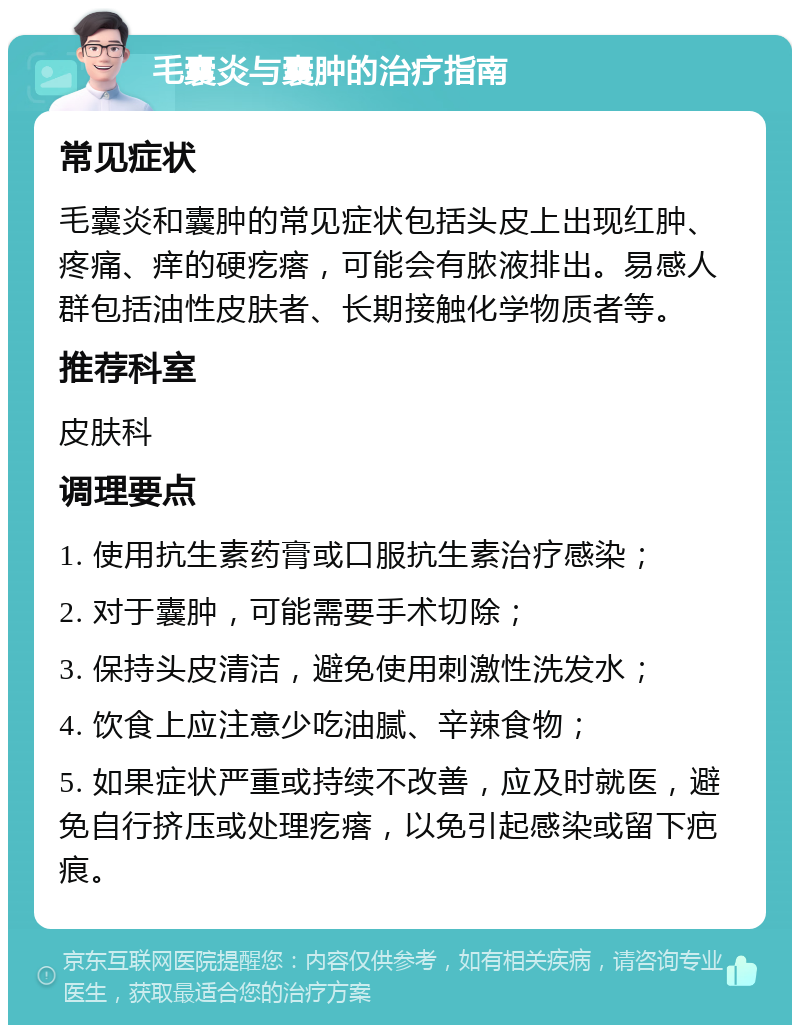 毛囊炎与囊肿的治疗指南 常见症状 毛囊炎和囊肿的常见症状包括头皮上出现红肿、疼痛、痒的硬疙瘩，可能会有脓液排出。易感人群包括油性皮肤者、长期接触化学物质者等。 推荐科室 皮肤科 调理要点 1. 使用抗生素药膏或口服抗生素治疗感染； 2. 对于囊肿，可能需要手术切除； 3. 保持头皮清洁，避免使用刺激性洗发水； 4. 饮食上应注意少吃油腻、辛辣食物； 5. 如果症状严重或持续不改善，应及时就医，避免自行挤压或处理疙瘩，以免引起感染或留下疤痕。