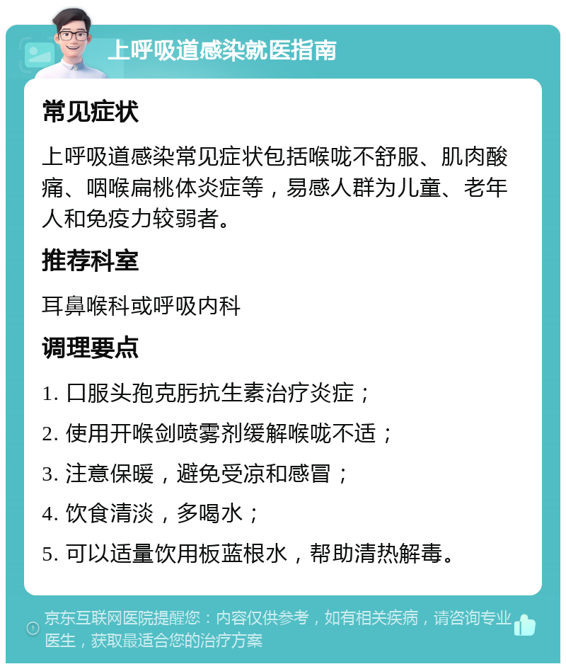 上呼吸道感染就医指南 常见症状 上呼吸道感染常见症状包括喉咙不舒服、肌肉酸痛、咽喉扁桃体炎症等，易感人群为儿童、老年人和免疫力较弱者。 推荐科室 耳鼻喉科或呼吸内科 调理要点 1. 口服头孢克肟抗生素治疗炎症； 2. 使用开喉剑喷雾剂缓解喉咙不适； 3. 注意保暖，避免受凉和感冒； 4. 饮食清淡，多喝水； 5. 可以适量饮用板蓝根水，帮助清热解毒。