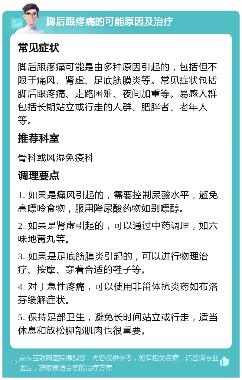 脚后跟疼痛的可能原因及治疗 常见症状 脚后跟疼痛可能是由多种原因引起的，包括但不限于痛风、肾虚、足底筋膜炎等。常见症状包括脚后跟疼痛、走路困难、夜间加重等。易感人群包括长期站立或行走的人群、肥胖者、老年人等。 推荐科室 骨科或风湿免疫科 调理要点 1. 如果是痛风引起的，需要控制尿酸水平，避免高嘌呤食物，服用降尿酸药物如别嘌醇。 2. 如果是肾虚引起的，可以通过中药调理，如六味地黄丸等。 3. 如果是足底筋膜炎引起的，可以进行物理治疗、按摩、穿着合适的鞋子等。 4. 对于急性疼痛，可以使用非甾体抗炎药如布洛芬缓解症状。 5. 保持足部卫生，避免长时间站立或行走，适当休息和放松脚部肌肉也很重要。