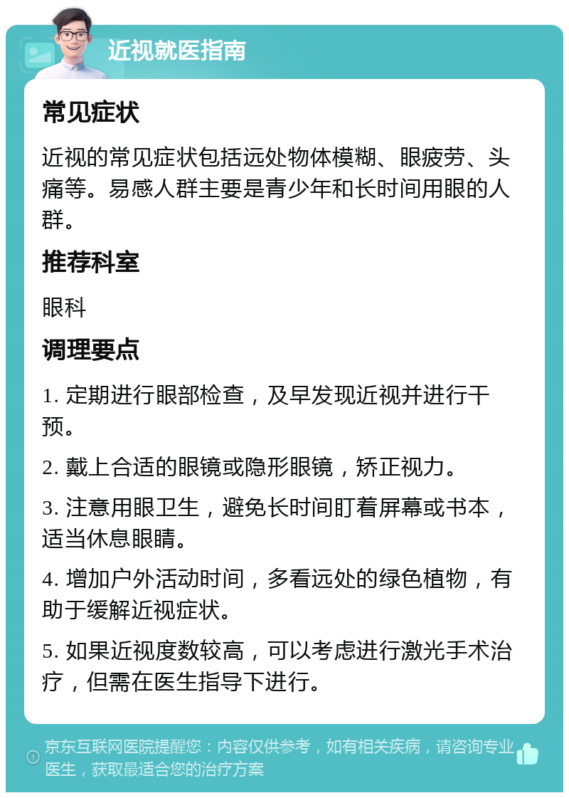 近视就医指南 常见症状 近视的常见症状包括远处物体模糊、眼疲劳、头痛等。易感人群主要是青少年和长时间用眼的人群。 推荐科室 眼科 调理要点 1. 定期进行眼部检查，及早发现近视并进行干预。 2. 戴上合适的眼镜或隐形眼镜，矫正视力。 3. 注意用眼卫生，避免长时间盯着屏幕或书本，适当休息眼睛。 4. 增加户外活动时间，多看远处的绿色植物，有助于缓解近视症状。 5. 如果近视度数较高，可以考虑进行激光手术治疗，但需在医生指导下进行。