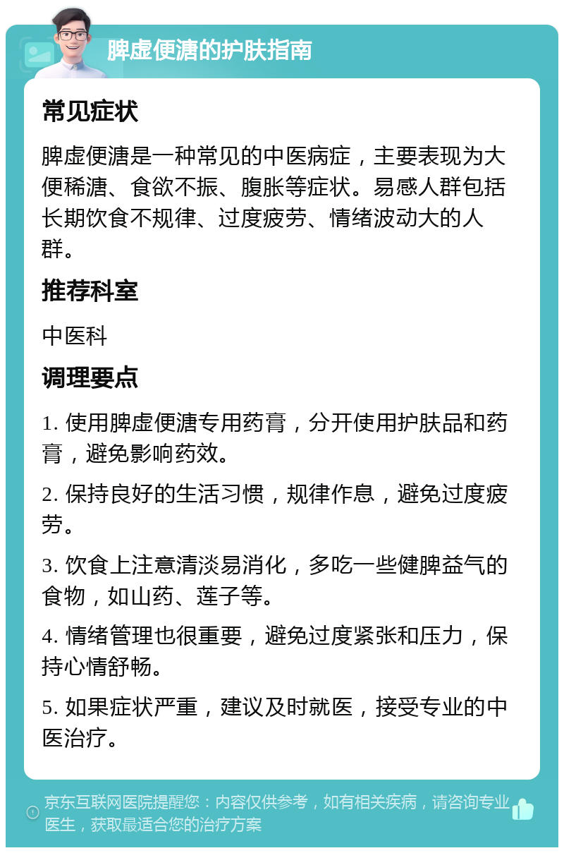 脾虚便溏的护肤指南 常见症状 脾虚便溏是一种常见的中医病症，主要表现为大便稀溏、食欲不振、腹胀等症状。易感人群包括长期饮食不规律、过度疲劳、情绪波动大的人群。 推荐科室 中医科 调理要点 1. 使用脾虚便溏专用药膏，分开使用护肤品和药膏，避免影响药效。 2. 保持良好的生活习惯，规律作息，避免过度疲劳。 3. 饮食上注意清淡易消化，多吃一些健脾益气的食物，如山药、莲子等。 4. 情绪管理也很重要，避免过度紧张和压力，保持心情舒畅。 5. 如果症状严重，建议及时就医，接受专业的中医治疗。