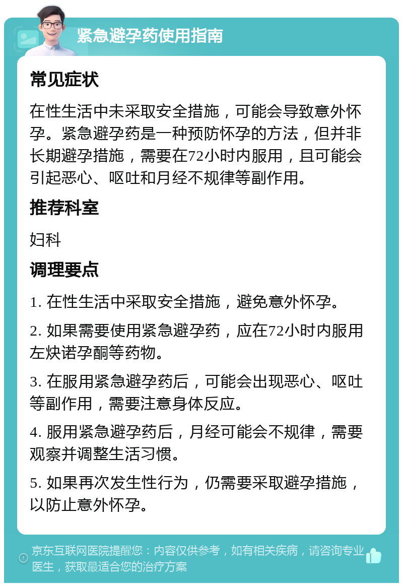 紧急避孕药使用指南 常见症状 在性生活中未采取安全措施，可能会导致意外怀孕。紧急避孕药是一种预防怀孕的方法，但并非长期避孕措施，需要在72小时内服用，且可能会引起恶心、呕吐和月经不规律等副作用。 推荐科室 妇科 调理要点 1. 在性生活中采取安全措施，避免意外怀孕。 2. 如果需要使用紧急避孕药，应在72小时内服用左炔诺孕酮等药物。 3. 在服用紧急避孕药后，可能会出现恶心、呕吐等副作用，需要注意身体反应。 4. 服用紧急避孕药后，月经可能会不规律，需要观察并调整生活习惯。 5. 如果再次发生性行为，仍需要采取避孕措施，以防止意外怀孕。