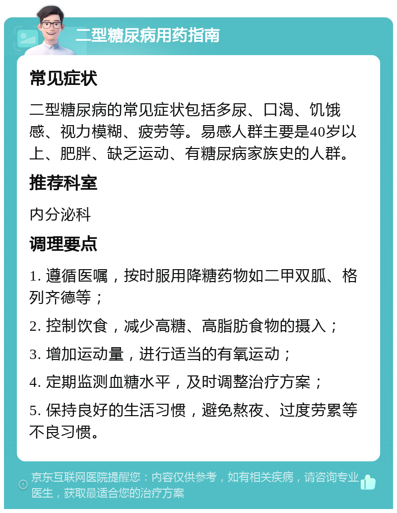 二型糖尿病用药指南 常见症状 二型糖尿病的常见症状包括多尿、口渴、饥饿感、视力模糊、疲劳等。易感人群主要是40岁以上、肥胖、缺乏运动、有糖尿病家族史的人群。 推荐科室 内分泌科 调理要点 1. 遵循医嘱，按时服用降糖药物如二甲双胍、格列齐德等； 2. 控制饮食，减少高糖、高脂肪食物的摄入； 3. 增加运动量，进行适当的有氧运动； 4. 定期监测血糖水平，及时调整治疗方案； 5. 保持良好的生活习惯，避免熬夜、过度劳累等不良习惯。