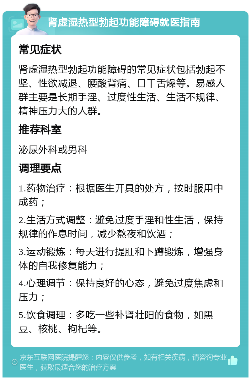 肾虚湿热型勃起功能障碍就医指南 常见症状 肾虚湿热型勃起功能障碍的常见症状包括勃起不坚、性欲减退、腰酸背痛、口干舌燥等。易感人群主要是长期手淫、过度性生活、生活不规律、精神压力大的人群。 推荐科室 泌尿外科或男科 调理要点 1.药物治疗：根据医生开具的处方，按时服用中成药； 2.生活方式调整：避免过度手淫和性生活，保持规律的作息时间，减少熬夜和饮酒； 3.运动锻炼：每天进行提肛和下蹲锻炼，增强身体的自我修复能力； 4.心理调节：保持良好的心态，避免过度焦虑和压力； 5.饮食调理：多吃一些补肾壮阳的食物，如黑豆、核桃、枸杞等。