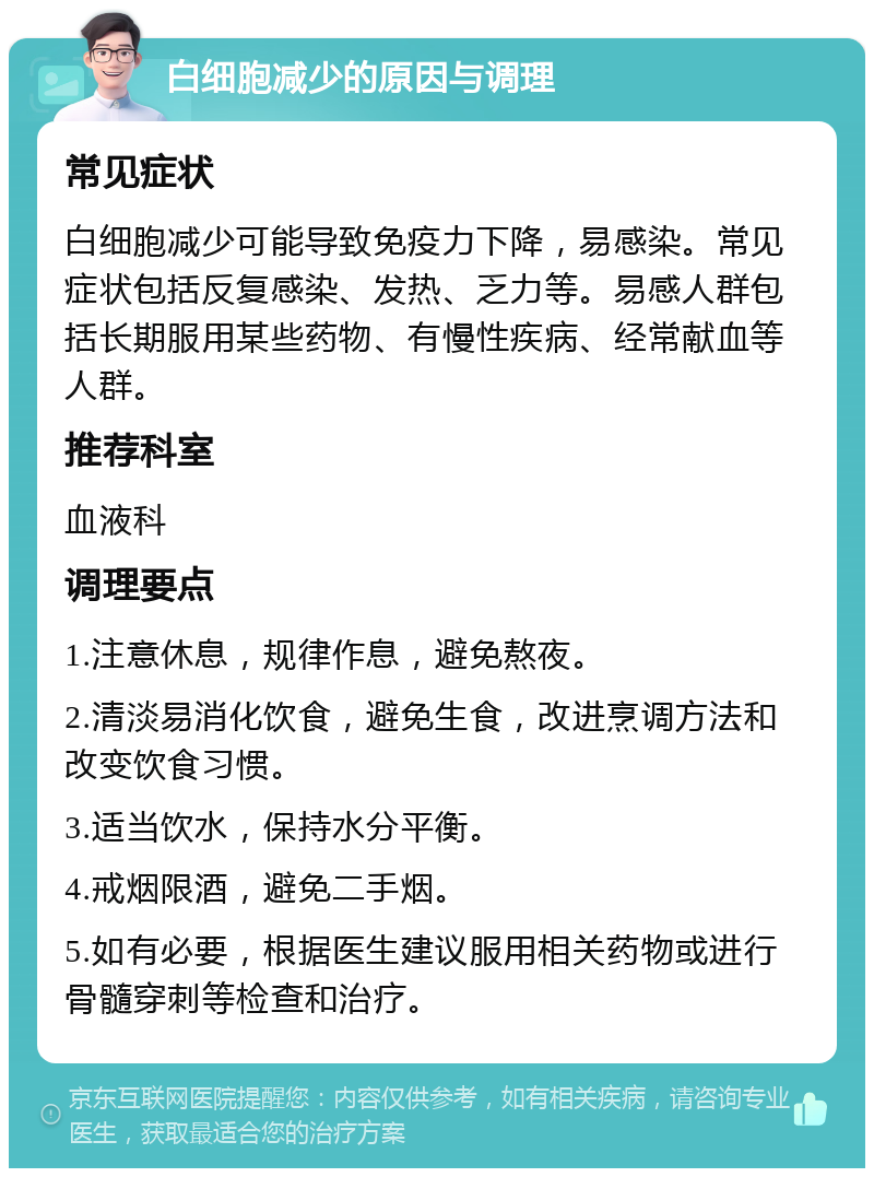 白细胞减少的原因与调理 常见症状 白细胞减少可能导致免疫力下降，易感染。常见症状包括反复感染、发热、乏力等。易感人群包括长期服用某些药物、有慢性疾病、经常献血等人群。 推荐科室 血液科 调理要点 1.注意休息，规律作息，避免熬夜。 2.清淡易消化饮食，避免生食，改进烹调方法和改变饮食习惯。 3.适当饮水，保持水分平衡。 4.戒烟限酒，避免二手烟。 5.如有必要，根据医生建议服用相关药物或进行骨髓穿刺等检查和治疗。