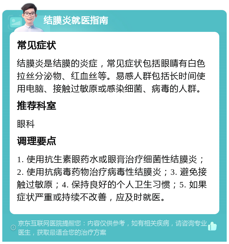 结膜炎就医指南 常见症状 结膜炎是结膜的炎症，常见症状包括眼睛有白色拉丝分泌物、红血丝等。易感人群包括长时间使用电脑、接触过敏原或感染细菌、病毒的人群。 推荐科室 眼科 调理要点 1. 使用抗生素眼药水或眼膏治疗细菌性结膜炎；2. 使用抗病毒药物治疗病毒性结膜炎；3. 避免接触过敏原；4. 保持良好的个人卫生习惯；5. 如果症状严重或持续不改善，应及时就医。