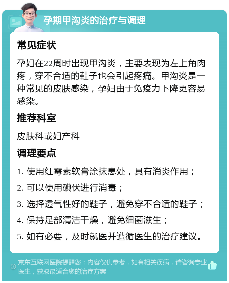 孕期甲沟炎的治疗与调理 常见症状 孕妇在22周时出现甲沟炎，主要表现为左上角肉疼，穿不合适的鞋子也会引起疼痛。甲沟炎是一种常见的皮肤感染，孕妇由于免疫力下降更容易感染。 推荐科室 皮肤科或妇产科 调理要点 1. 使用红霉素软膏涂抹患处，具有消炎作用； 2. 可以使用碘伏进行消毒； 3. 选择透气性好的鞋子，避免穿不合适的鞋子； 4. 保持足部清洁干燥，避免细菌滋生； 5. 如有必要，及时就医并遵循医生的治疗建议。