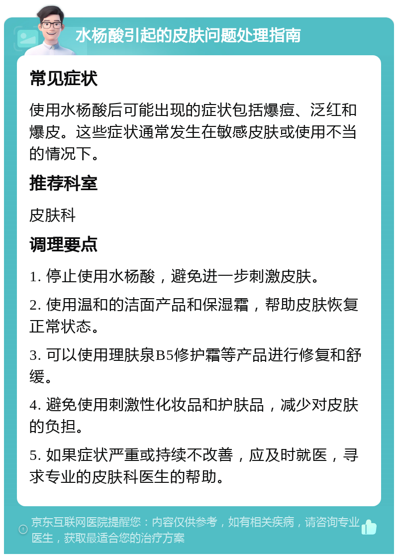 水杨酸引起的皮肤问题处理指南 常见症状 使用水杨酸后可能出现的症状包括爆痘、泛红和爆皮。这些症状通常发生在敏感皮肤或使用不当的情况下。 推荐科室 皮肤科 调理要点 1. 停止使用水杨酸，避免进一步刺激皮肤。 2. 使用温和的洁面产品和保湿霜，帮助皮肤恢复正常状态。 3. 可以使用理肤泉B5修护霜等产品进行修复和舒缓。 4. 避免使用刺激性化妆品和护肤品，减少对皮肤的负担。 5. 如果症状严重或持续不改善，应及时就医，寻求专业的皮肤科医生的帮助。