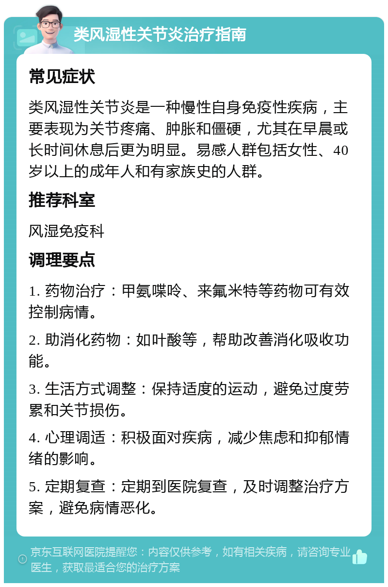 类风湿性关节炎治疗指南 常见症状 类风湿性关节炎是一种慢性自身免疫性疾病，主要表现为关节疼痛、肿胀和僵硬，尤其在早晨或长时间休息后更为明显。易感人群包括女性、40岁以上的成年人和有家族史的人群。 推荐科室 风湿免疫科 调理要点 1. 药物治疗：甲氨喋呤、来氟米特等药物可有效控制病情。 2. 助消化药物：如叶酸等，帮助改善消化吸收功能。 3. 生活方式调整：保持适度的运动，避免过度劳累和关节损伤。 4. 心理调适：积极面对疾病，减少焦虑和抑郁情绪的影响。 5. 定期复查：定期到医院复查，及时调整治疗方案，避免病情恶化。